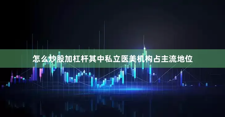 怎么炒股加杠杆其中私立医美机构占主流地位