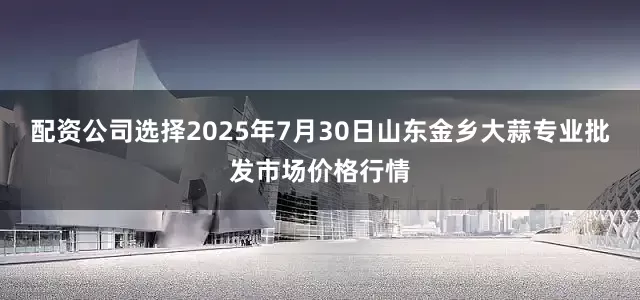 配资公司选择2025年7月30日山东金乡大蒜专业批发市场价格行情