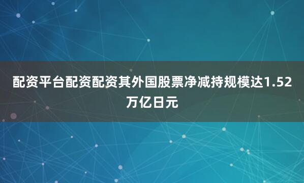 配资平台配资配资其外国股票净减持规模达1.52万亿日元