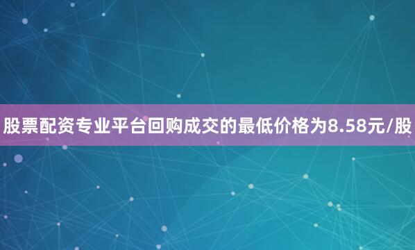 股票配资专业平台回购成交的最低价格为8.58元/股