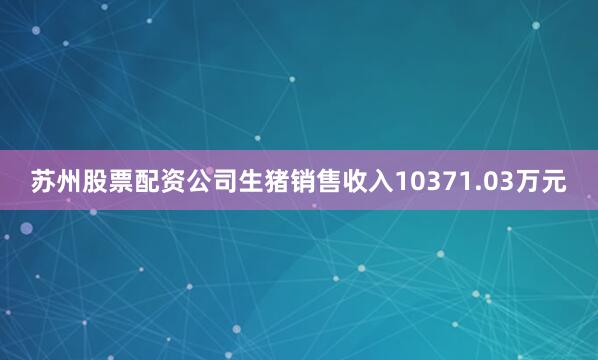 苏州股票配资公司生猪销售收入10371.03万元