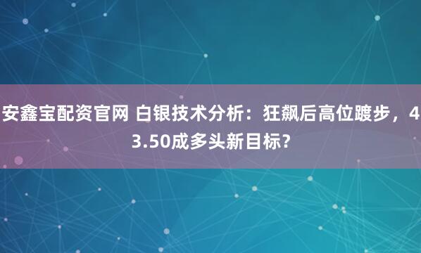 安鑫宝配资官网 白银技术分析：狂飙后高位踱步，43.50成多头新目标？