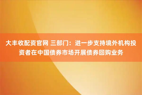 大丰收配资官网 三部门：进一步支持境外机构投资者在中国债券市场开展债券回购业务