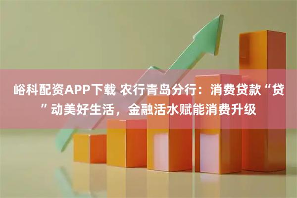 峪科配资APP下载 农行青岛分行：消费贷款“贷”动美好生活，金融活水赋能消费升级