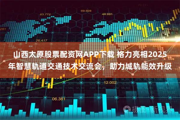 山西太原股票配资网APP下载 格力亮相2025年智慧轨道交通技术交流会，助力城轨能效升级