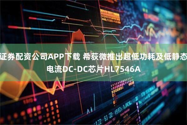 证券配资公司APP下载 希荻微推出超低功耗及低静态电流DC-DC芯片HL7546A