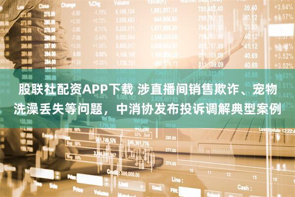 股联社配资APP下载 涉直播间销售欺诈、宠物洗澡丢失等问题,中消协发布投诉调解典型案例