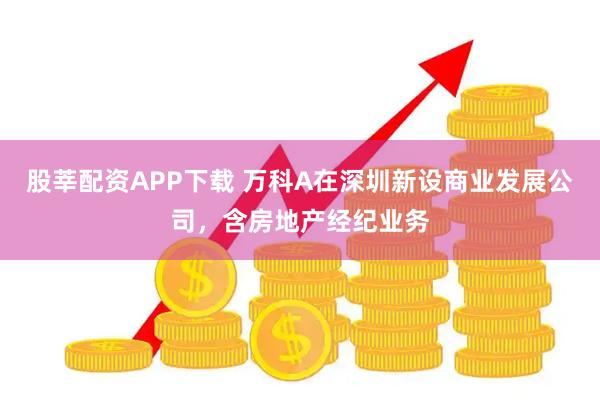 股莘配资APP下载 万科A在深圳新设商业发展公司，含房地产经纪业务