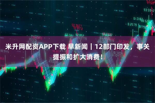 米升网配资APP下载 早新闻｜12部门印发，事关提振和扩大消费！