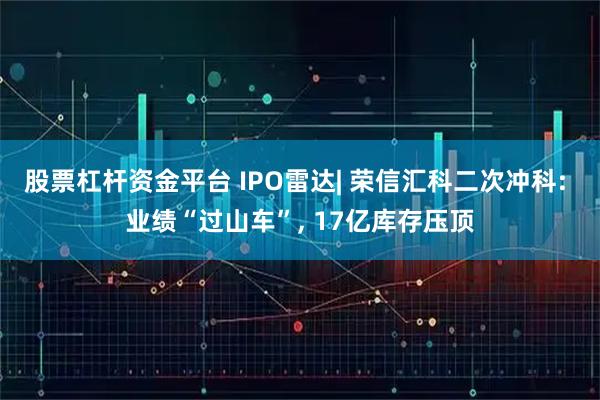 股票杠杆资金平台 IPO雷达| 荣信汇科二次冲科: 业绩“过山车”, 17亿库存压顶