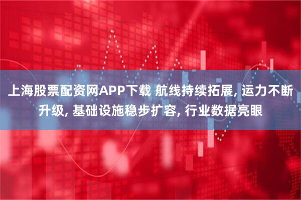 上海股票配资网APP下载 航线持续拓展, 运力不断升级, 基础设施稳步扩容, 行业数据亮眼