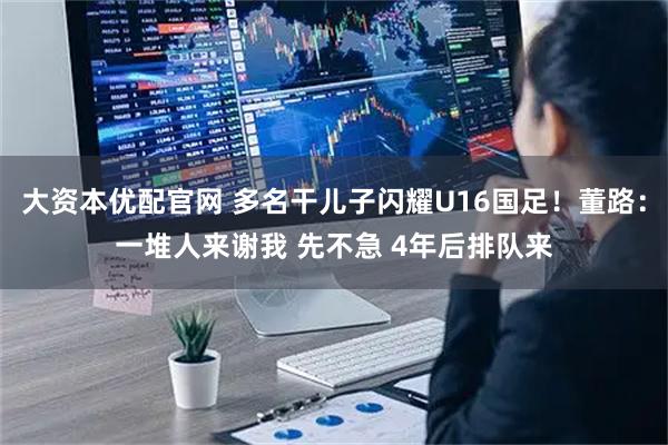 大资本优配官网 多名干儿子闪耀U16国足！董路：一堆人来谢我 先不急 4年后排队来