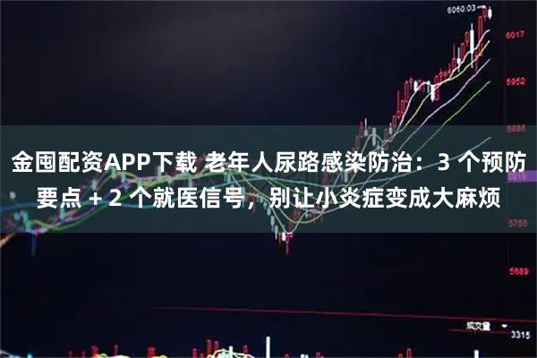 金囤配资APP下载 老年人尿路感染防治：3 个预防要点 + 2 个就医信号，别让小炎症变成大麻烦
