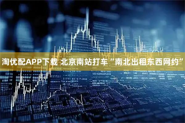 淘优配APP下载 北京南站打车“南北出租东西网约”
