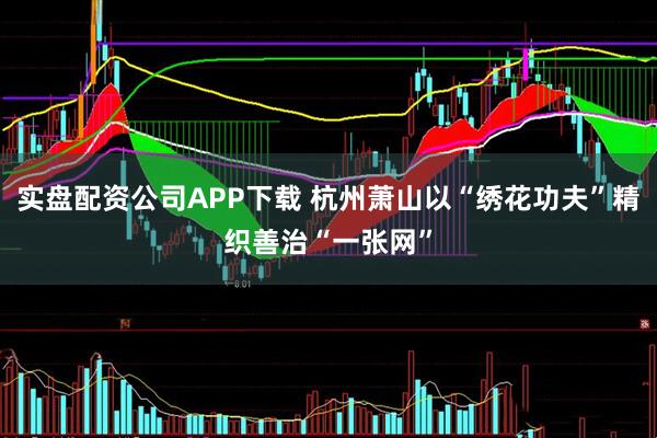 实盘配资公司APP下载 杭州萧山以“绣花功夫”精织善治“一张网”