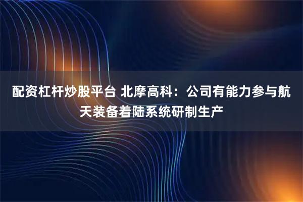 配资杠杆炒股平台 北摩高科：公司有能力参与航天装备着陆系统研制生产