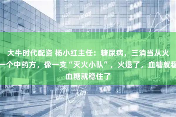 大牛时代配资 杨小红主任：糖尿病，三消当从火断！一个中药方，像一支“灭火小队”，火退了，血糖就稳住了