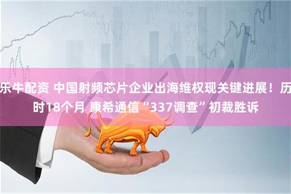 乐牛配资 中国射频芯片企业出海维权现关键进展！历时18个月 康希通信“337调查”初裁胜诉