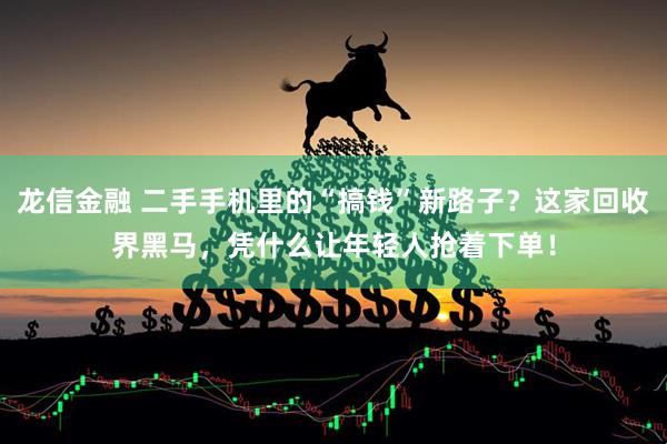 龙信金融 二手手机里的“搞钱”新路子？这家回收界黑马，凭什么让年轻人抢着下单！