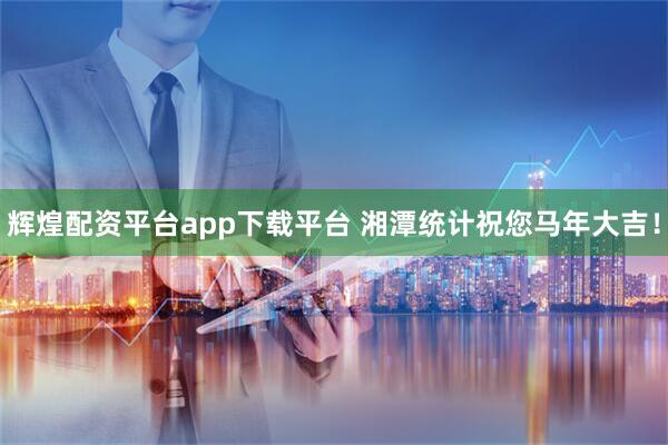 辉煌配资平台app下载平台 湘潭统计祝您马年大吉！