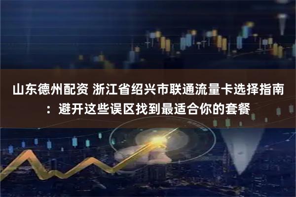 山东德州配资 浙江省绍兴市联通流量卡选择指南：避开这些误区找到最适合你的套餐