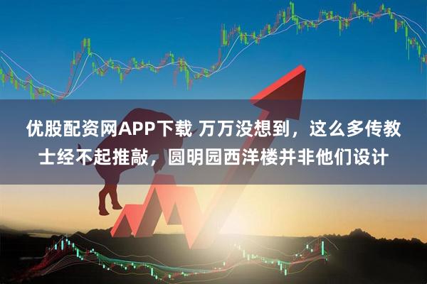优股配资网APP下载 万万没想到，这么多传教士经不起推敲，圆明园西洋楼并非他们设计