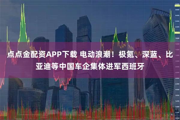 点点金配资APP下载 电动浪潮！极氪、深蓝、比亚迪等中国车企集体进军西班牙