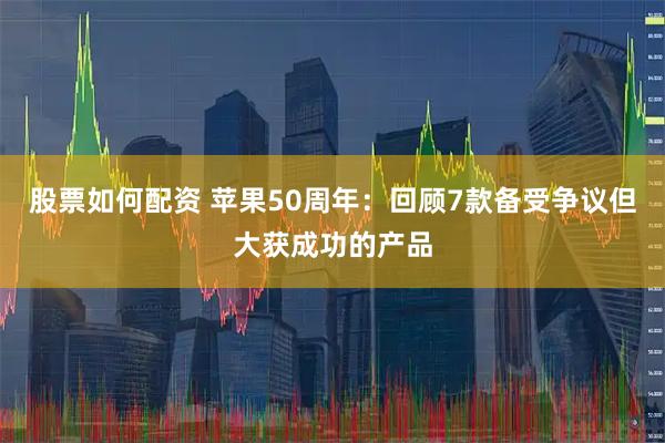 股票如何配资 苹果50周年：回顾7款备受争议但大获成功的产品