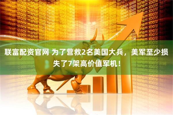 联富配资官网 为了营救2名美国大兵，美军至少损失了7架高价值军机！