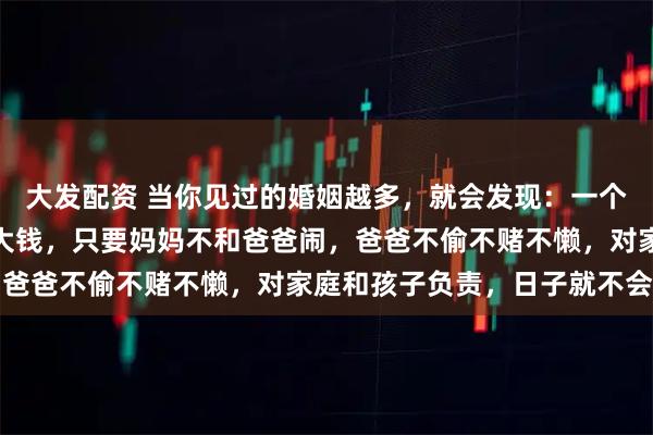大发配资 当你见过的婚姻越多，就会发现：一个家庭，如果爸爸挣不了大钱，只要妈妈不和爸爸闹，爸爸不偷不赌不懒，对家庭和孩子负责，日子就不会差