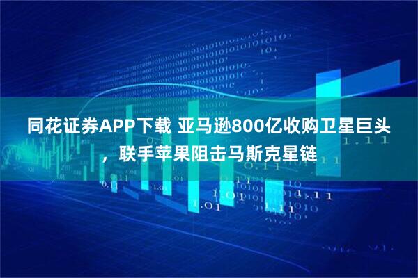 同花证券APP下载 亚马逊800亿收购卫星巨头，联手苹果阻击马斯克星链