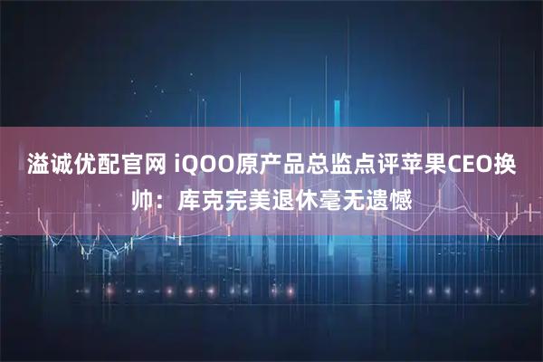溢诚优配官网 iQOO原产品总监点评苹果CEO换帅:库克完美退休毫无遗憾