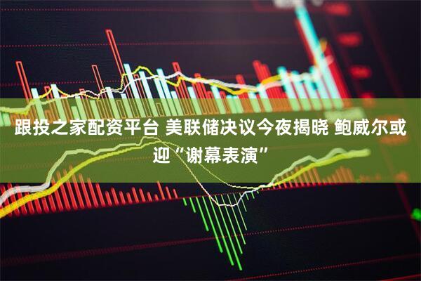 跟投之家配资平台 美联储决议今夜揭晓 鲍威尔或迎“谢幕表演”