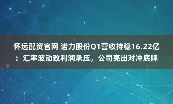 怀远配资官网 诺力股份Q1营收持稳16.22亿：汇率波动致利润承压，公司亮出对冲底牌