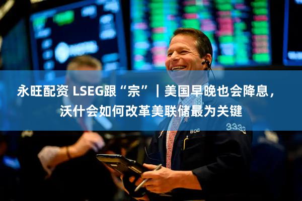 永旺配资 LSEG跟“宗”｜美国早晚也会降息， 沃什会如何改革美联储最为关键